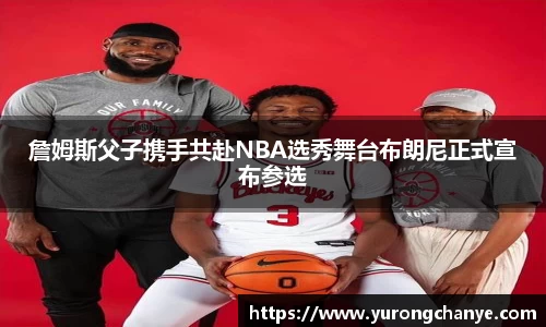 詹姆斯父子携手共赴NBA选秀舞台布朗尼正式宣布参选